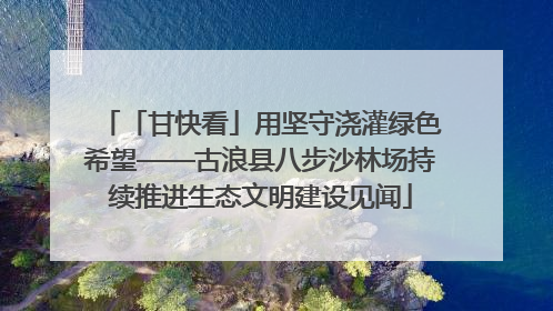 「甘快看」用坚守浇灌绿色希望——古浪县八步沙林场持续推进生态文明建设见闻