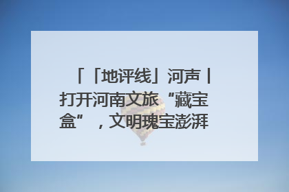 「地评线」河声丨打开河南文旅“藏宝盒”，文明瑰宝澎湃发展“豫动能”