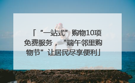 “一站式”购物10项免费服务，“端午邻里购物节”让居民尽享便利