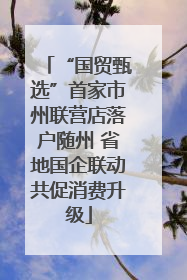 “国贸甄选”首家市州联营店落户随州 省地国企联动共促消费升级