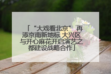 “大戏看北京” 再添京南新地标 大兴区与开心麻花开启演艺之都建设战略合作