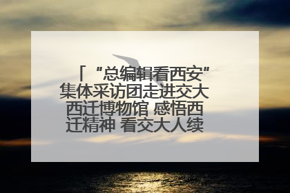 “总编辑看西安”集体采访团走进交大西迁博物馆 感悟西迁精神 看交大人续写爱国奋斗新篇章