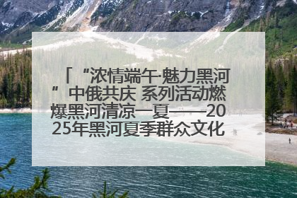 “浓情端午·魅力黑河”中俄共庆 系列活动燃爆黑河清凉一夏——2025年黑河夏季群众文化活动启幕 多元文化赋能边境文旅新高地