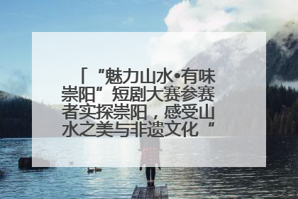 “魅力山水•有味崇阳”短剧大赛参赛者实探崇阳，感受山水之美与非遗文化“提琴戏”魅力