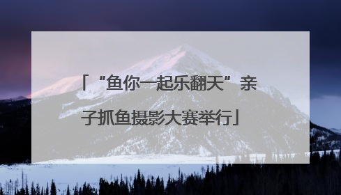 “鱼你一起乐翻天”亲子抓鱼摄影大赛举行