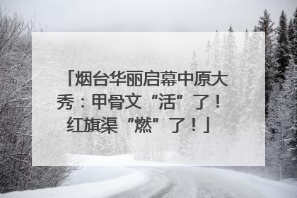 烟台华丽启幕中原大秀：甲骨文“活”了！红旗渠“燃”了！