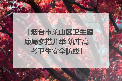 烟台市莱山区卫生健康局多措并举 筑牢高考卫生安全防线
