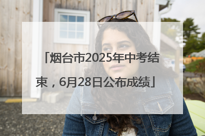 烟台市2025年中考结束，6月28日公布成绩
