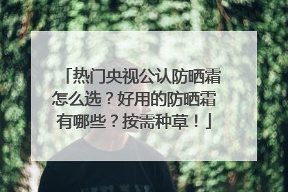 热门央视公认防晒霜怎么选？好用的防晒霜有哪些？按需种草！