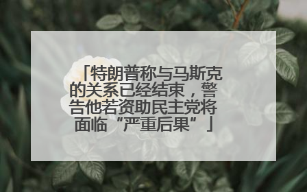 特朗普称与马斯克的关系已经结束，警告他若资助民主党将面临“严重后果”