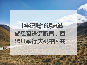 牢记嘱托铸忠诚 感恩奋进谱新篇，西盟县举行庆祝中国共产党成立104周年文艺晚会