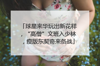 球星来华玩出新花样，“高僧”文班入少林，瘦版东契奇来备战