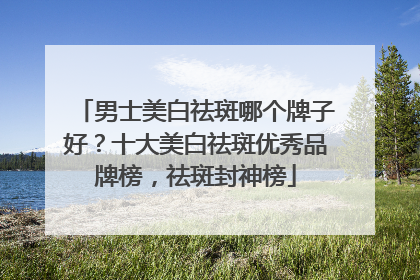 男士美白祛斑哪个牌子好？十大美白祛斑优秀品牌榜，祛斑封神榜