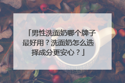 男性洗面奶哪个牌子最好用？洗面奶怎么选择成分更安心？