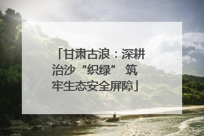 甘肃古浪：深耕治沙“织绿” 筑牢生态安全屏障