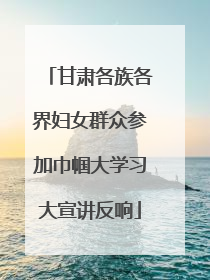 甘肃各族各界妇女群众参加巾帼大学习大宣讲反响