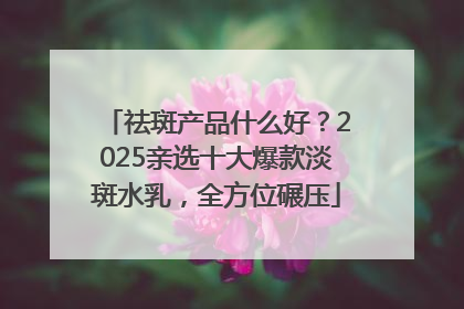 祛斑产品什么好？2025亲选十大爆款淡斑水乳，全方位碾压