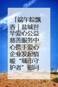 端午粽飘香｜盐城世华爱心公益慈善服务中心携手爱心企业发起情暖“城市守护者”慰问活动