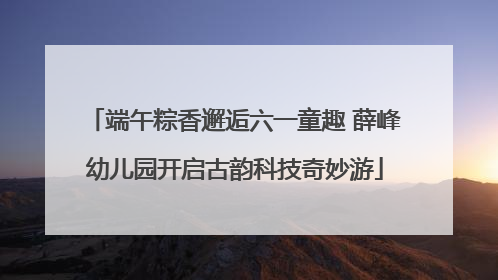 端午粽香邂逅六一童趣 薛峰幼儿园开启古韵科技奇妙游