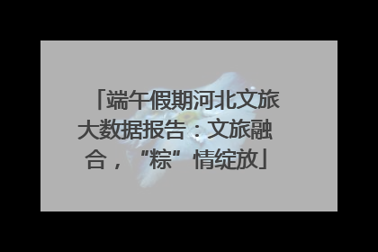 端午假期河北文旅大数据报告：文旅融合，“粽”情绽放
