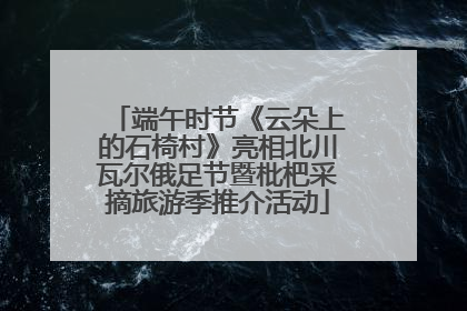 端午时节《云朵上的石椅村》亮相北川瓦尔俄足节暨枇杷采摘旅游季推介活动
