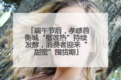 端午节后，孝感首衡城“榴莲热”持续发酵，消费者迎来“甜蜜”囤货期