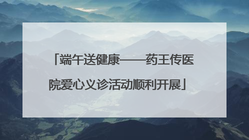 端午送健康——药王传医院爱心义诊活动顺利开展