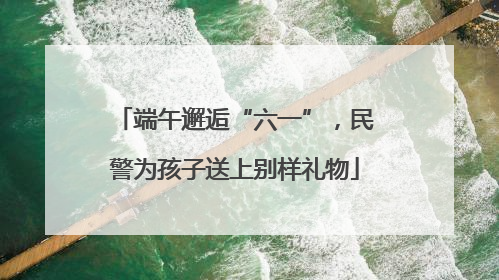 端午邂逅“六一”，民警为孩子送上别样礼物