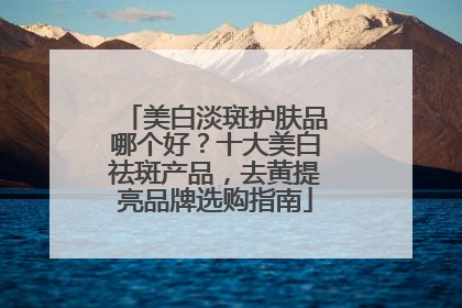 美白淡斑护肤品哪个好？十大美白祛斑产品，去黄提亮品牌选购指南