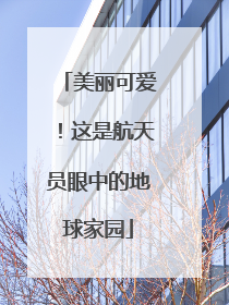 美丽可爱！这是航天员眼中的地球家园