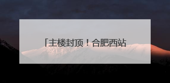 主楼封顶！合肥西站建设迎来重要进展