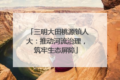 三明大田桃源镇人大：推动河流治理，筑牢生态屏障
