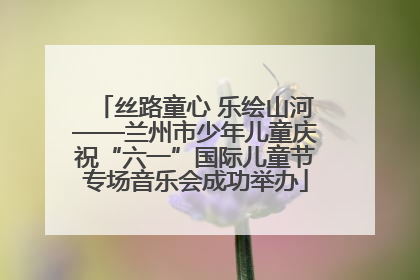 丝路童心 乐绘山河——兰州市少年儿童庆祝“六一”国际儿童节专场音乐会成功举办
