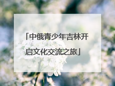 中俄青少年吉林开启文化交流之旅