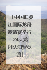 中国汨罗江国际龙舟邀请赛举行 24支龙舟队汨罗竞渡