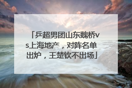 乒超男团山东魏桥vs上海地产，对阵名单出炉，王楚钦不出场
