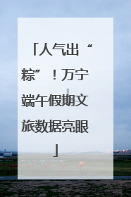 人气出“粽”！万宁端午假期文旅数据亮眼