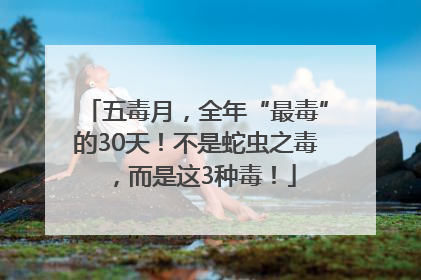 五毒月，全年“最毒”的30天！不是蛇虫之毒，而是这3种毒！
