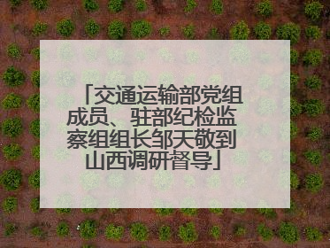 交通运输部党组成员、驻部纪检监察组组长邹天敬到山西调研督导