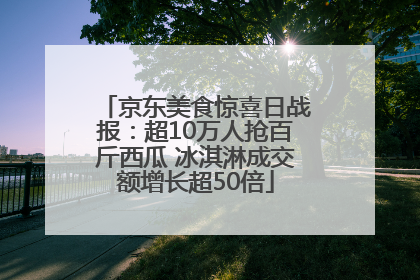 京东美食惊喜日战报：超10万人抢百斤西瓜 冰淇淋成交额增长超50倍