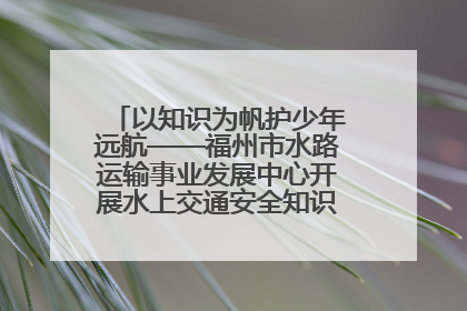 以知识为帆护少年远航——福州市水路运输事业发展中心开展水上交通安全知识进校园活动