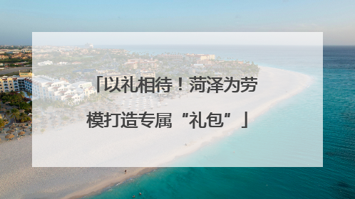 以礼相待！菏泽为劳模打造专属“礼包”