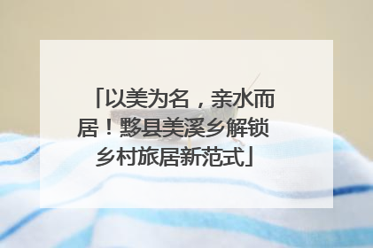 以美为名，亲水而居！黟县美溪乡解锁乡村旅居新范式