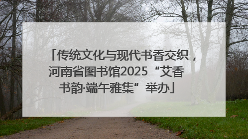 传统文化与现代书香交织，河南省图书馆2025“艾香书韵·端午雅集”举办