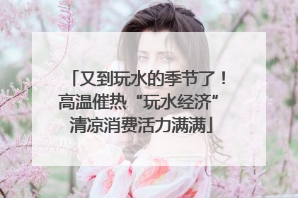 又到玩水的季节了！高温催热“玩水经济” 清凉消费活力满满