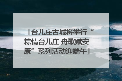 台儿庄古城将举行“粽情台儿庄 舟歌赋安康”系列活动迎端午