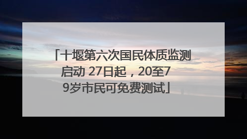 十堰第六次国民体质监测启动 27日起，20至79岁市民可免费测试