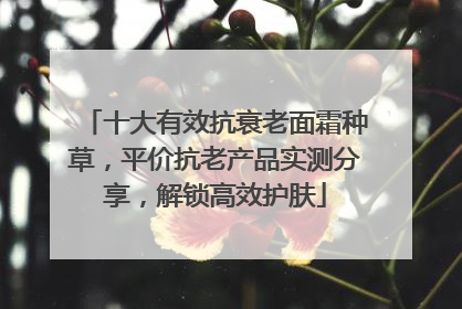 十大有效抗衰老面霜种草，平价抗老产品实测分享，解锁高效护肤