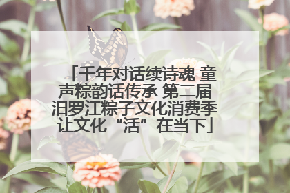 千年对话续诗魂 童声粽韵话传承 第二届汨罗江粽子文化消费季让文化“活”在当下