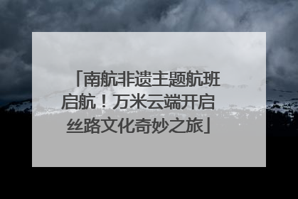 南航非遗主题航班启航！万米云端开启丝路文化奇妙之旅